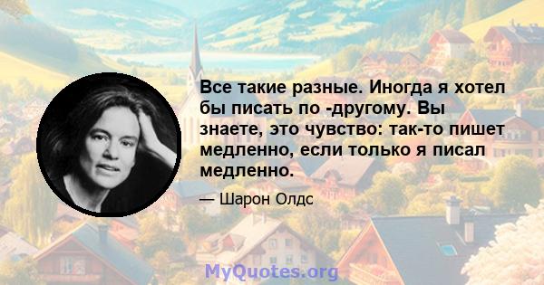 Все такие разные. Иногда я хотел бы писать по -другому. Вы знаете, это чувство: так-то пишет медленно, если только я писал медленно.