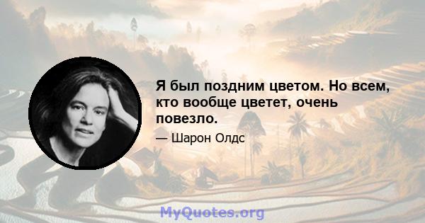 Я был поздним цветом. Но всем, кто вообще цветет, очень повезло.