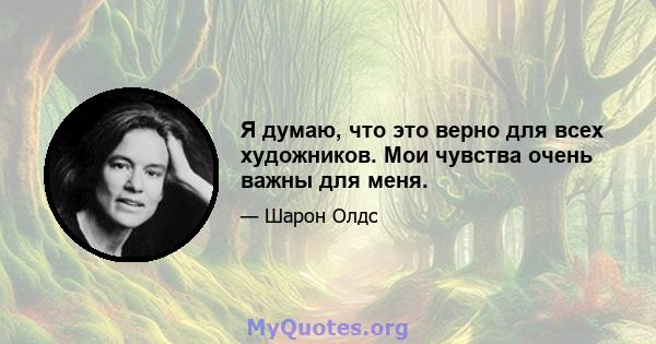 Я думаю, что это верно для всех художников. Мои чувства очень важны для меня.