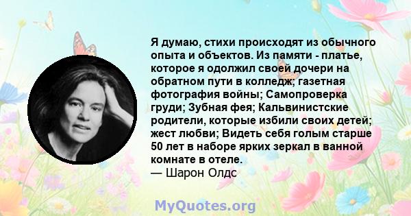 Я думаю, стихи происходят из обычного опыта и объектов. Из памяти - платье, которое я одолжил своей дочери на обратном пути в колледж; газетная фотография войны; Самопроверка груди; Зубная фея; Кальвинистские родители,