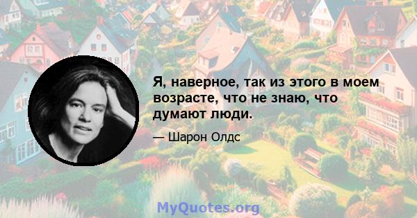 Я, наверное, так из этого в моем возрасте, что не знаю, что думают люди.