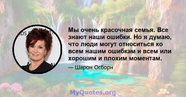 Мы очень красочная семья. Все знают наши ошибки. Но я думаю, что люди могут относиться ко всем нашим ошибкам и всем или хорошим и плохим моментам.