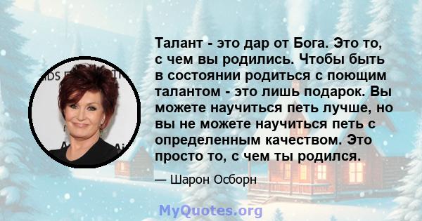 Талант - это дар от Бога. Это то, с чем вы родились. Чтобы быть в состоянии родиться с поющим талантом - это лишь подарок. Вы можете научиться петь лучше, но вы не можете научиться петь с определенным качеством. Это