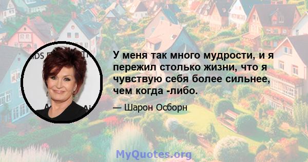 У меня так много мудрости, и я пережил столько жизни, что я чувствую себя более сильнее, чем когда -либо.