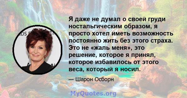 Я даже не думал о своей груди ностальгическим образом, я просто хотел иметь возможность постоянно жить без этого страха. Это не «жаль меня», это решение, которое я принял, которое избавилось от этого веса, который я