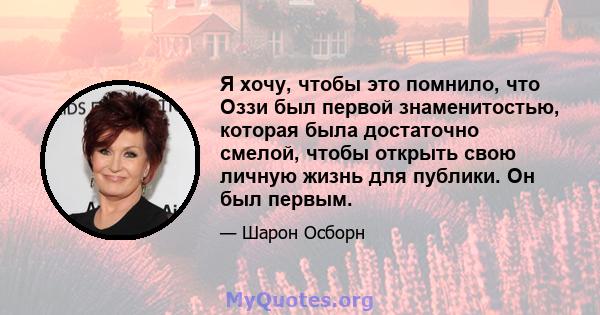 Я хочу, чтобы это помнило, что Оззи был первой знаменитостью, которая была достаточно смелой, чтобы открыть свою личную жизнь для публики. Он был первым.