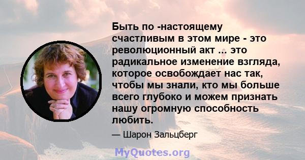 Быть по -настоящему счастливым в этом мире - это революционный акт ... это радикальное изменение взгляда, которое освобождает нас так, чтобы мы знали, кто мы больше всего глубоко и можем признать нашу огромную