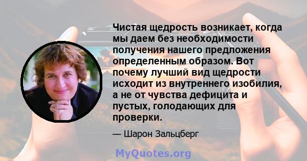 Чистая щедрость возникает, когда мы даем без необходимости получения нашего предложения определенным образом. Вот почему лучший вид щедрости исходит из внутреннего изобилия, а не от чувства дефицита и пустых, голодающих 