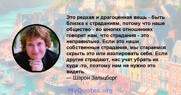 Это редкая и драгоценная вещь - быть близка к страданиям, потому что наше общество - во многих отношениях говорит нам, что страдания - это неправильно. Если это наши собственные страдания, мы стараемся скрыть это или