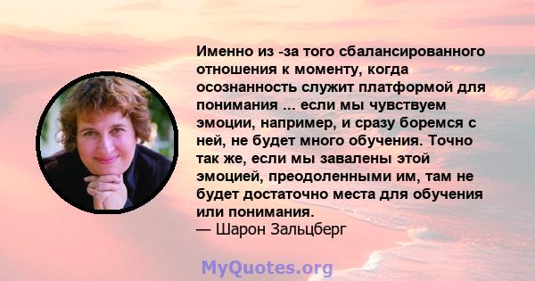 Именно из -за того сбалансированного отношения к моменту, когда осознанность служит платформой для понимания ... если мы чувствуем эмоции, например, и сразу боремся с ней, не будет много обучения. Точно так же, если мы