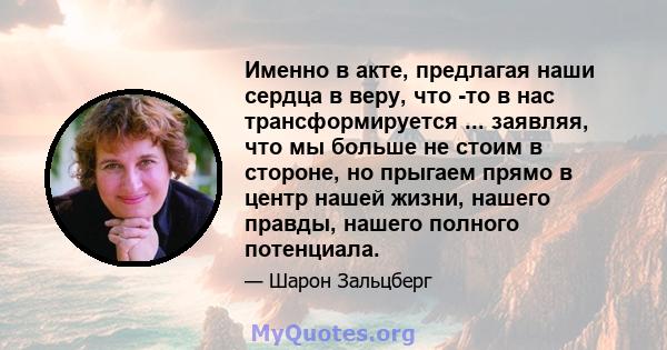 Именно в акте, предлагая наши сердца в веру, что -то в нас трансформируется ... заявляя, что мы больше не стоим в стороне, но прыгаем прямо в центр нашей жизни, нашего правды, нашего полного потенциала.