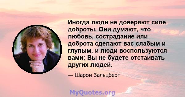 Иногда люди не доверяют силе доброты. Они думают, что любовь, сострадание или доброта сделают вас слабым и глупым, и люди воспользуются вами; Вы не будете отстаивать других людей.