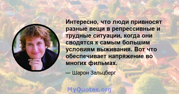 Интересно, что люди привносят разные вещи в репрессивные и трудные ситуации, когда они сводятся к самым большим условиям выживания. Вот что обеспечивает напряжение во многих фильмах.