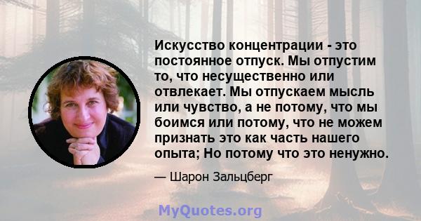 Искусство концентрации - это постоянное отпуск. Мы отпустим то, что несущественно или отвлекает. Мы отпускаем мысль или чувство, а не потому, что мы боимся или потому, что не можем признать это как часть нашего опыта;