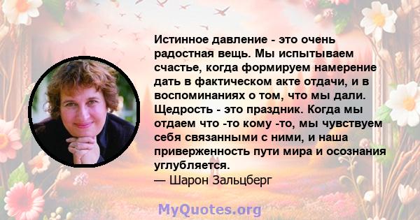 Истинное давление - это очень радостная вещь. Мы испытываем счастье, когда формируем намерение дать в фактическом акте отдачи, и в воспоминаниях о том, что мы дали. Щедрость - это праздник. Когда мы отдаем что -то кому