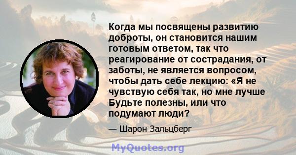 Когда мы посвящены развитию доброты, он становится нашим готовым ответом, так что реагирование от сострадания, от заботы, не является вопросом, чтобы дать себе лекцию: «Я не чувствую себя так, но мне лучше Будьте