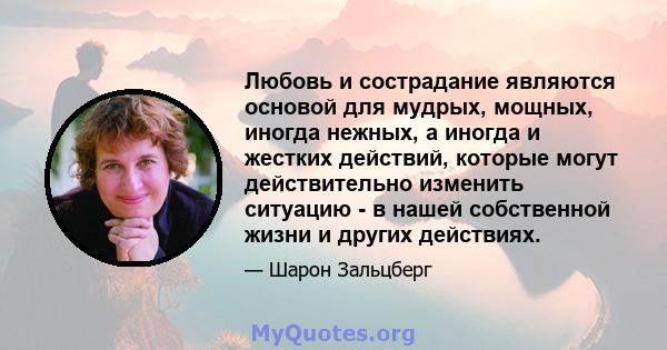 Любовь и сострадание являются основой для мудрых, мощных, иногда нежных, а иногда и жестких действий, которые могут действительно изменить ситуацию - в нашей собственной жизни и других действиях.