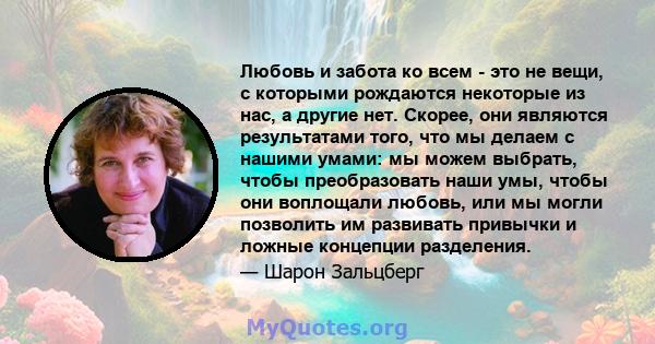 Любовь и забота ко всем - это не вещи, с которыми рождаются некоторые из нас, а другие нет. Скорее, они являются результатами того, что мы делаем с нашими умами: мы можем выбрать, чтобы преобразовать наши умы, чтобы они 