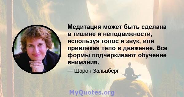 Медитация может быть сделана в тишине и неподвижности, используя голос и звук, или привлекая тело в движение. Все формы подчеркивают обучение внимания.