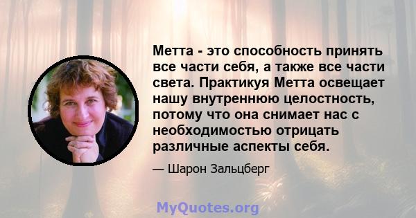 Метта - это способность принять все части себя, а также все части света. Практикуя Метта освещает нашу внутреннюю целостность, потому что она снимает нас с необходимостью отрицать различные аспекты себя.