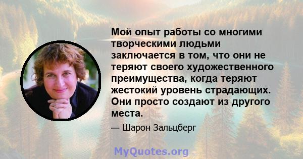 Мой опыт работы со многими творческими людьми заключается в том, что они не теряют своего художественного преимущества, когда теряют жестокий уровень страдающих. Они просто создают из другого места.