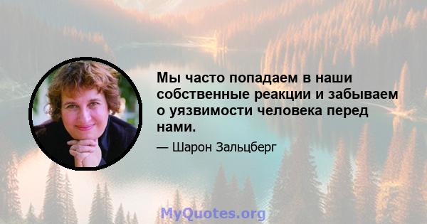 Мы часто попадаем в наши собственные реакции и забываем о уязвимости человека перед нами.