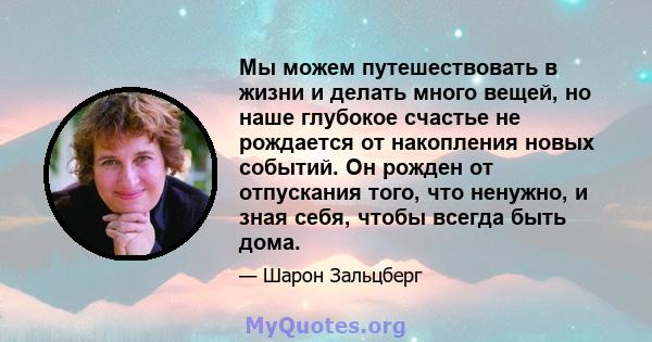 Мы можем путешествовать в жизни и делать много вещей, но наше глубокое счастье не рождается от накопления новых событий. Он рожден от отпускания того, что ненужно, и зная себя, чтобы всегда быть дома.