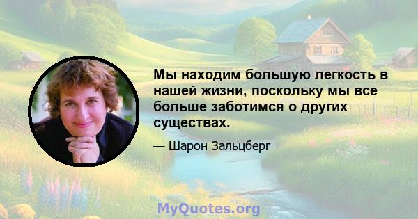 Мы находим большую легкость в нашей жизни, поскольку мы все больше заботимся о других существах.