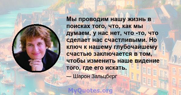 Мы проводим нашу жизнь в поисках того, что, как мы думаем, у нас нет, что -то, что сделает нас счастливыми. Но ключ к нашему глубочайшему счастью заключается в том, чтобы изменить наше видение того, где его искать.