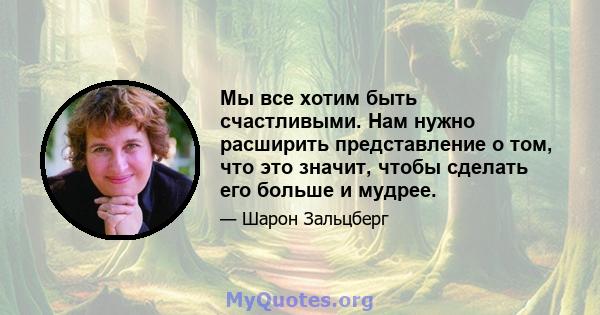 Мы все хотим быть счастливыми. Нам нужно расширить представление о том, что это значит, чтобы сделать его больше и мудрее.