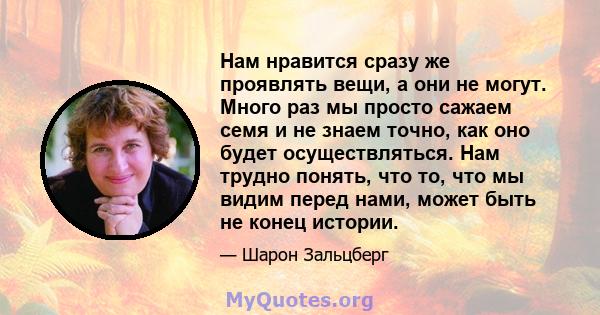 Нам нравится сразу же проявлять вещи, а они не могут. Много раз мы просто сажаем семя и не знаем точно, как оно будет осуществляться. Нам трудно понять, что то, что мы видим перед нами, может быть не конец истории.