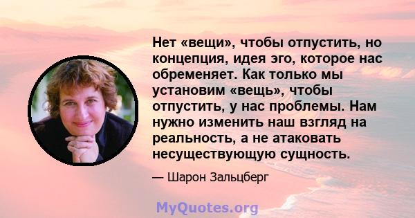 Нет «вещи», чтобы отпустить, но концепция, идея эго, которое нас обременяет. Как только мы установим «вещь», чтобы отпустить, у нас проблемы. Нам нужно изменить наш взгляд на реальность, а не атаковать несуществующую