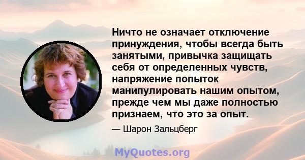 Ничто не означает отключение принуждения, чтобы всегда быть занятыми, привычка защищать себя от определенных чувств, напряжение попыток манипулировать нашим опытом, прежде чем мы даже полностью признаем, что это за опыт.