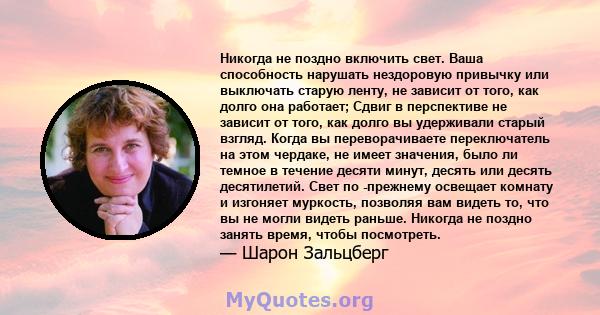 Никогда не поздно включить свет. Ваша способность нарушать нездоровую привычку или выключать старую ленту, не зависит от того, как долго она работает; Сдвиг в перспективе не зависит от того, как долго вы удерживали