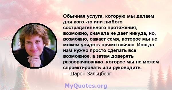 Обычная услуга, которую мы делаем для кого -то или любого сострадательного протяжения, возможно, сначала не дает никуда, но, возможно, сажает семя, которое мы не можем увидеть прямо сейчас. Иногда нам нужно просто