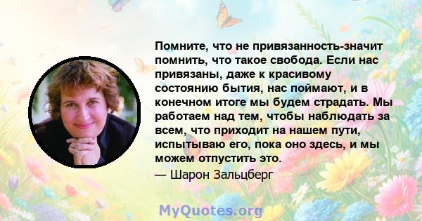 Помните, что не привязанность-значит помнить, что такое свобода. Если нас привязаны, даже к красивому состоянию бытия, нас поймают, и в конечном итоге мы будем страдать. Мы работаем над тем, чтобы наблюдать за всем, что 