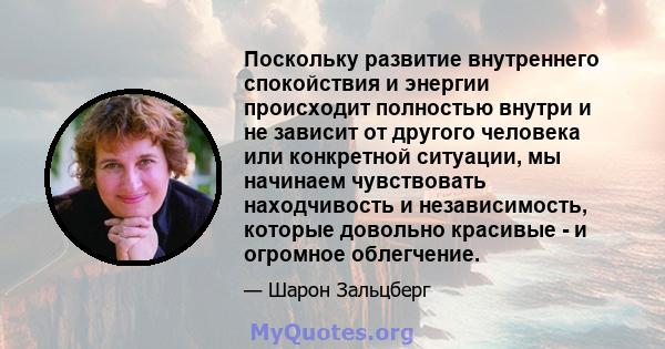 Поскольку развитие внутреннего спокойствия и энергии происходит полностью внутри и не зависит от другого человека или конкретной ситуации, мы начинаем чувствовать находчивость и независимость, которые довольно красивые