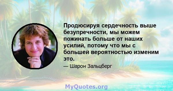 Продюсируя сердечность выше безупречности, мы можем пожинать больше от наших усилий, потому что мы с большей вероятностью изменим это.