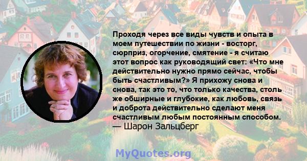 Проходя через все виды чувств и опыта в моем путешествии по жизни - восторг, сюрприз, огорчение, смятение - я считаю этот вопрос как руководящий свет: «Что мне действительно нужно прямо сейчас, чтобы быть счастливым?» Я 