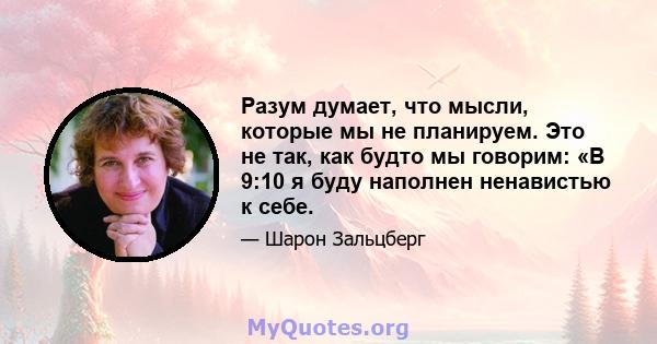 Разум думает, что мысли, которые мы не планируем. Это не так, как будто мы говорим: «В 9:10 я буду наполнен ненавистью к себе.