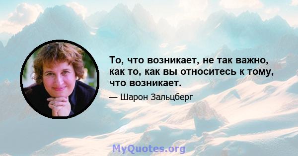 То, что возникает, не так важно, как то, как вы относитесь к тому, что возникает.