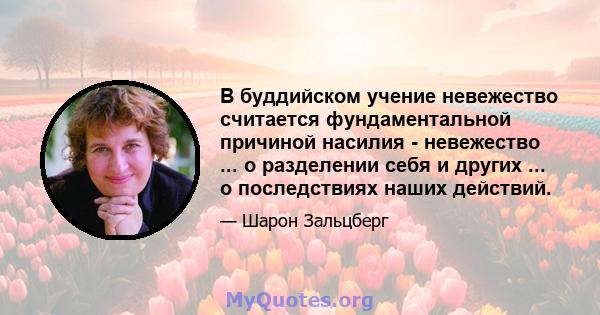 В буддийском учение невежество считается фундаментальной причиной насилия - невежество ... о разделении себя и других ... о последствиях наших действий.