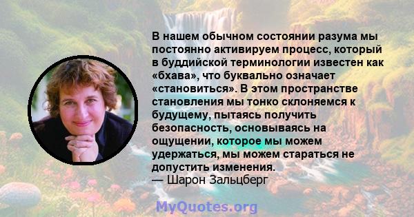 В нашем обычном состоянии разума мы постоянно активируем процесс, который в буддийской терминологии известен как «бхава», что буквально означает «становиться». В этом пространстве становления мы тонко склоняемся к