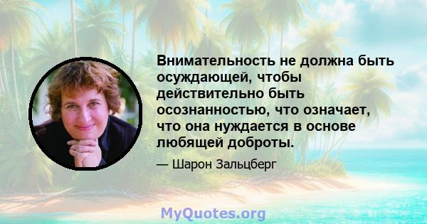 Внимательность не должна быть осуждающей, чтобы действительно быть осознанностью, что означает, что она нуждается в основе любящей доброты.