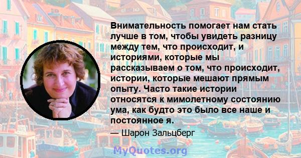 Внимательность помогает нам стать лучше в том, чтобы увидеть разницу между тем, что происходит, и историями, которые мы рассказываем о том, что происходит, истории, которые мешают прямым опыту. Часто такие истории