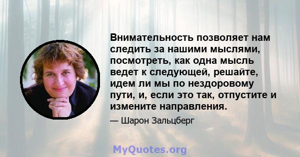 Внимательность позволяет нам следить за нашими мыслями, посмотреть, как одна мысль ведет к следующей, решайте, идем ли мы по нездоровому пути, и, если это так, отпустите и измените направления.