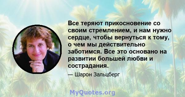 Все теряют прикосновение со своим стремлением, и нам нужно сердце, чтобы вернуться к тому, о чем мы действительно заботимся. Все это основано на развитии большей любви и сострадания.