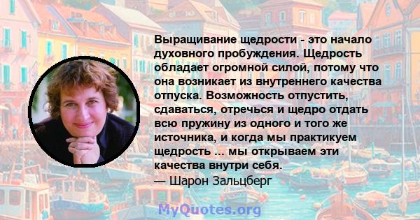 Выращивание щедрости - это начало духовного пробуждения. Щедрость обладает огромной силой, потому что она возникает из внутреннего качества отпуска. Возможность отпустить, сдаваться, отречься и щедро отдать всю пружину