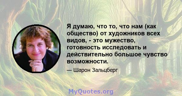 Я думаю, что то, что нам (как общество) от художников всех видов, - это мужество, готовность исследовать и действительно большое чувство возможности.