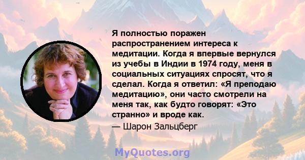 Я полностью поражен распространением интереса к медитации. Когда я впервые вернулся из учебы в Индии в 1974 году, меня в социальных ситуациях спросят, что я сделал. Когда я ответил: «Я преподаю медитацию», они часто